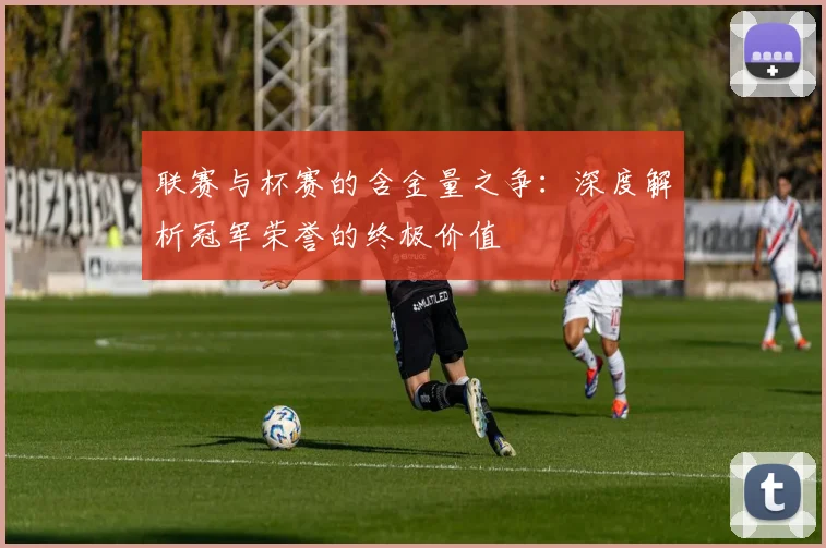 联赛与杯赛的含金量之争：深度解析冠军荣誉的终极价值