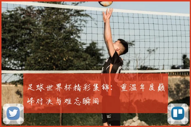 足球世界杯精彩集锦：重温年度巅峰对决与难忘瞬间