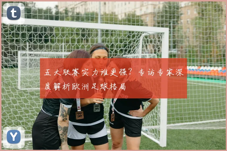 五大联赛实力谁更强？专访专家深度解析欧洲足球格局