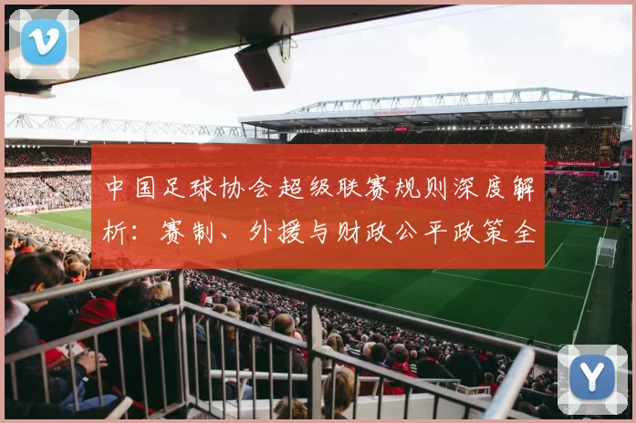 中国足球协会超级联赛规则深度解析：赛制、外援与财政公平政策全览