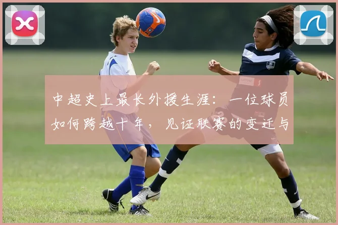 中超史上最长外援生涯：一位球员如何跨越十年，见证联赛的变迁与成长_20260610190355