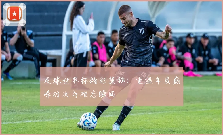 足球世界杯精彩集锦：重温年度巅峰对决与难忘瞬间