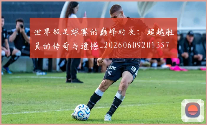 世界级足球赛的巅峰对决：超越胜负的传奇与遗憾_20260609201357