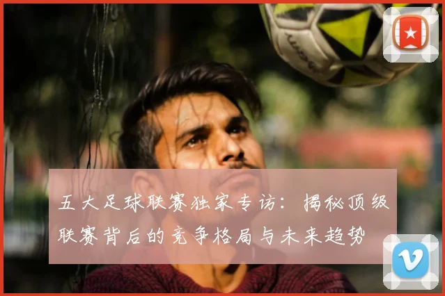 五大足球联赛独家专访：揭秘顶级联赛背后的竞争格局与未来趋势