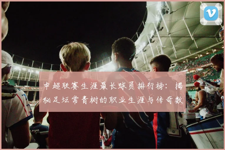 中超联赛生涯最长球员排行榜：揭秘足坛常青树的职业生涯与传奇数据