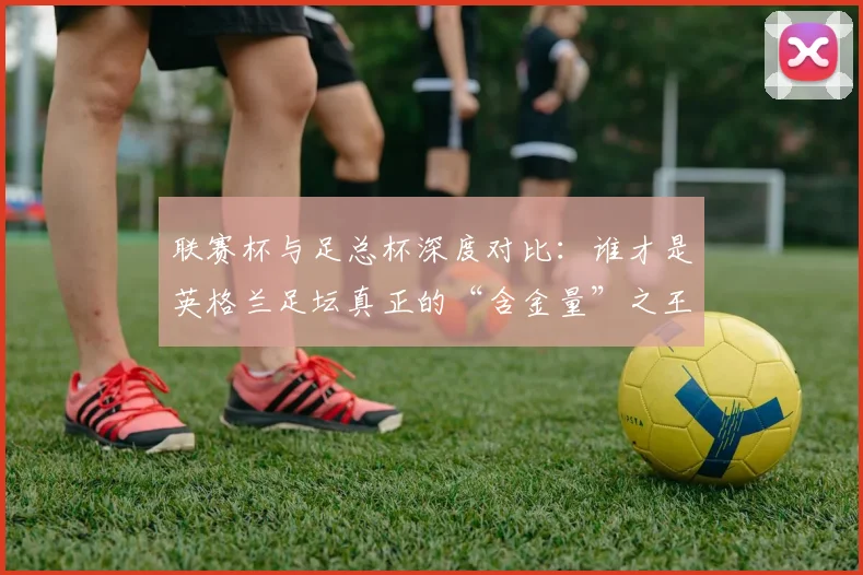 联赛杯与足总杯深度对比：谁才是英格兰足坛真正的“含金量”之王？
