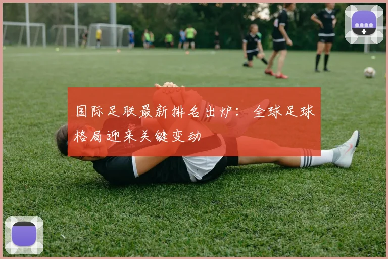 国际足联最新排名出炉：全球足球格局迎来关键变动