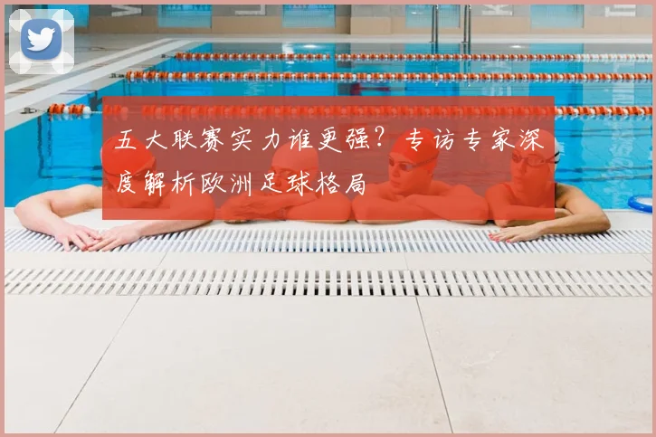 五大联赛实力谁更强?专访专家深度解析欧洲足球格局