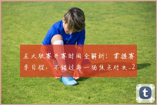 五大联赛开赛时间全解析：掌握赛季日程，不错过每一场焦点对决_20260611141649