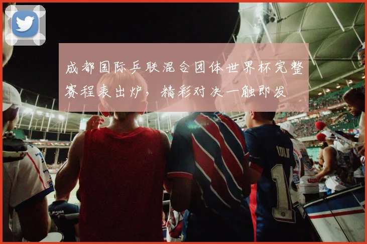 成都国际乒联混合团体世界杯完整赛程表出炉，精彩对决一触即发