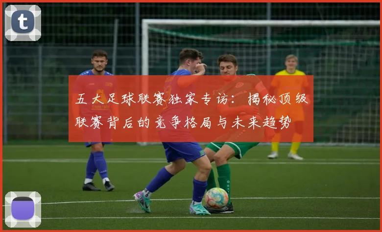 五大足球联赛独家专访：揭秘顶级联赛背后的竞争格局与未来趋势