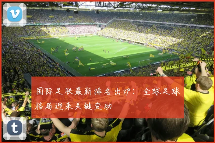 国际足联最新排名出炉：全球足球格局迎来关键变动
