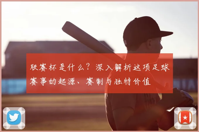 联赛杯是什么？深入解析这项足球赛事的起源、赛制与独特价值